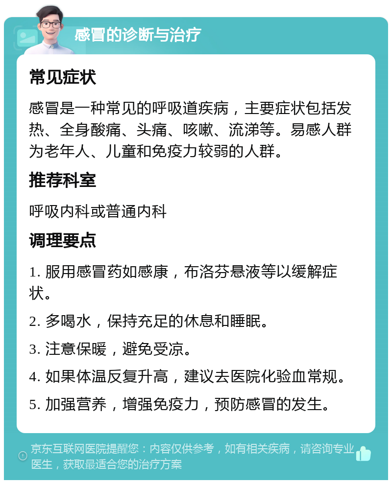 感冒的诊断与治疗 常见症状 感冒是一种常见的呼吸道疾病，主要症状包括发热、全身酸痛、头痛、咳嗽、流涕等。易感人群为老年人、儿童和免疫力较弱的人群。 推荐科室 呼吸内科或普通内科 调理要点 1. 服用感冒药如感康，布洛芬悬液等以缓解症状。 2. 多喝水，保持充足的休息和睡眠。 3. 注意保暖，避免受凉。 4. 如果体温反复升高，建议去医院化验血常规。 5. 加强营养，增强免疫力，预防感冒的发生。