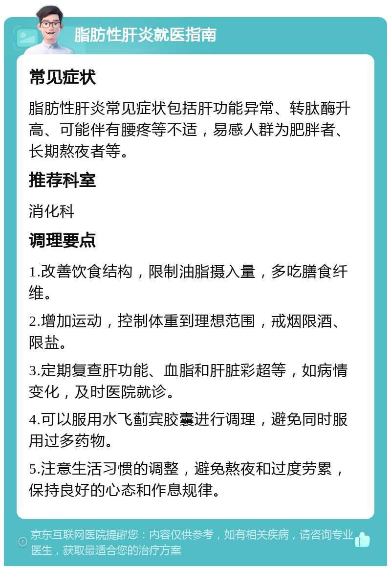 脂肪性肝炎就医指南 常见症状 脂肪性肝炎常见症状包括肝功能异常、转肽酶升高、可能伴有腰疼等不适，易感人群为肥胖者、长期熬夜者等。 推荐科室 消化科 调理要点 1.改善饮食结构，限制油脂摄入量，多吃膳食纤维。 2.增加运动，控制体重到理想范围，戒烟限酒、限盐。 3.定期复查肝功能、血脂和肝脏彩超等，如病情变化，及时医院就诊。 4.可以服用水飞蓟宾胶囊进行调理，避免同时服用过多药物。 5.注意生活习惯的调整，避免熬夜和过度劳累，保持良好的心态和作息规律。