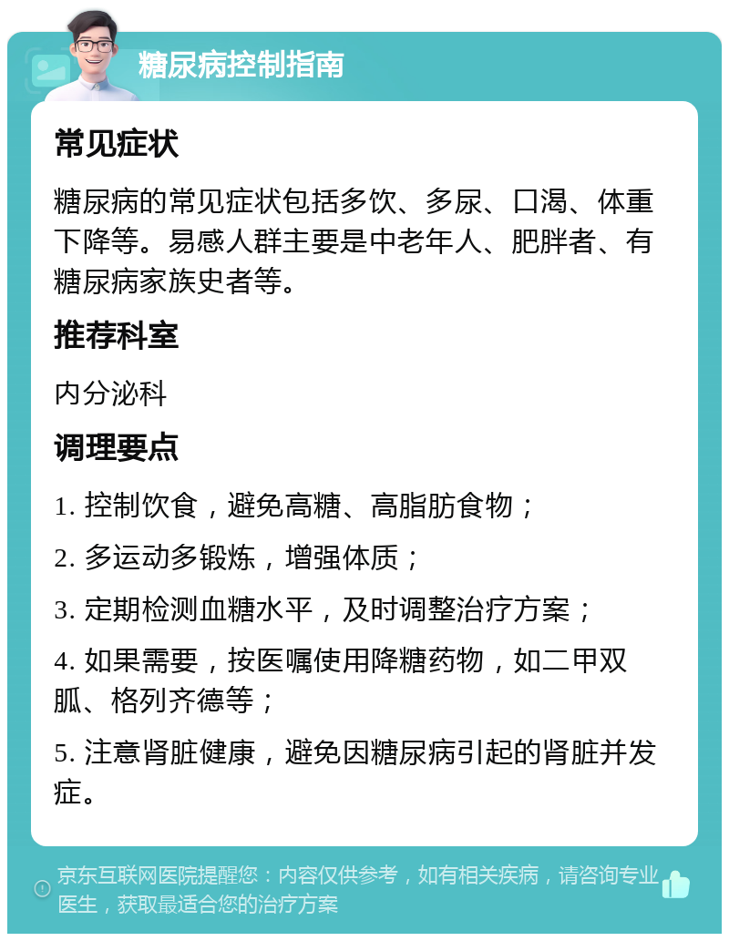 糖尿病控制指南 常见症状 糖尿病的常见症状包括多饮、多尿、口渴、体重下降等。易感人群主要是中老年人、肥胖者、有糖尿病家族史者等。 推荐科室 内分泌科 调理要点 1. 控制饮食，避免高糖、高脂肪食物； 2. 多运动多锻炼，增强体质； 3. 定期检测血糖水平，及时调整治疗方案； 4. 如果需要，按医嘱使用降糖药物，如二甲双胍、格列齐德等； 5. 注意肾脏健康，避免因糖尿病引起的肾脏并发症。