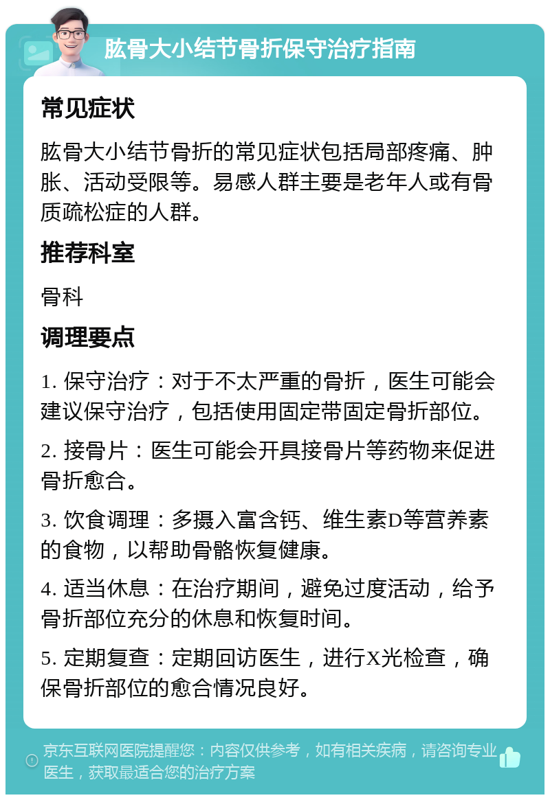 肱骨大小结节骨折保守治疗指南 常见症状 肱骨大小结节骨折的常见症状包括局部疼痛、肿胀、活动受限等。易感人群主要是老年人或有骨质疏松症的人群。 推荐科室 骨科 调理要点 1. 保守治疗：对于不太严重的骨折，医生可能会建议保守治疗，包括使用固定带固定骨折部位。 2. 接骨片：医生可能会开具接骨片等药物来促进骨折愈合。 3. 饮食调理：多摄入富含钙、维生素D等营养素的食物，以帮助骨骼恢复健康。 4. 适当休息：在治疗期间，避免过度活动，给予骨折部位充分的休息和恢复时间。 5. 定期复查：定期回访医生，进行X光检查，确保骨折部位的愈合情况良好。