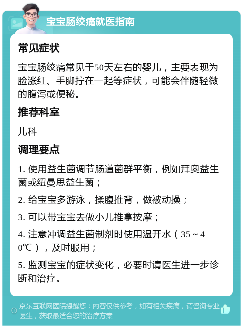 宝宝肠绞痛就医指南 常见症状 宝宝肠绞痛常见于50天左右的婴儿，主要表现为脸涨红、手脚拧在一起等症状，可能会伴随轻微的腹泻或便秘。 推荐科室 儿科 调理要点 1. 使用益生菌调节肠道菌群平衡，例如拜奥益生菌或纽曼思益生菌； 2. 给宝宝多游泳，揉腹推背，做被动操； 3. 可以带宝宝去做小儿推拿按摩； 4. 注意冲调益生菌制剂时使用温开水（35～40℃），及时服用； 5. 监测宝宝的症状变化，必要时请医生进一步诊断和治疗。