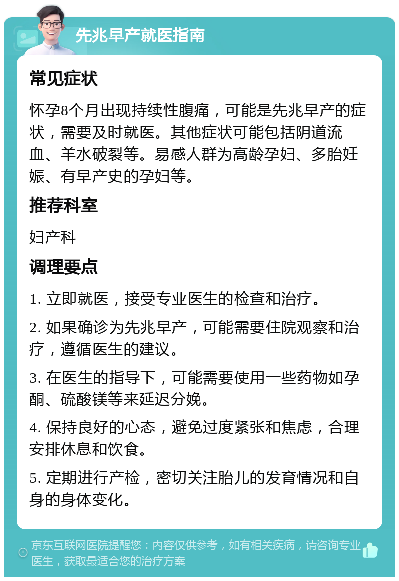 先兆早产就医指南 常见症状 怀孕8个月出现持续性腹痛，可能是先兆早产的症状，需要及时就医。其他症状可能包括阴道流血、羊水破裂等。易感人群为高龄孕妇、多胎妊娠、有早产史的孕妇等。 推荐科室 妇产科 调理要点 1. 立即就医，接受专业医生的检查和治疗。 2. 如果确诊为先兆早产，可能需要住院观察和治疗，遵循医生的建议。 3. 在医生的指导下，可能需要使用一些药物如孕酮、硫酸镁等来延迟分娩。 4. 保持良好的心态，避免过度紧张和焦虑，合理安排休息和饮食。 5. 定期进行产检，密切关注胎儿的发育情况和自身的身体变化。