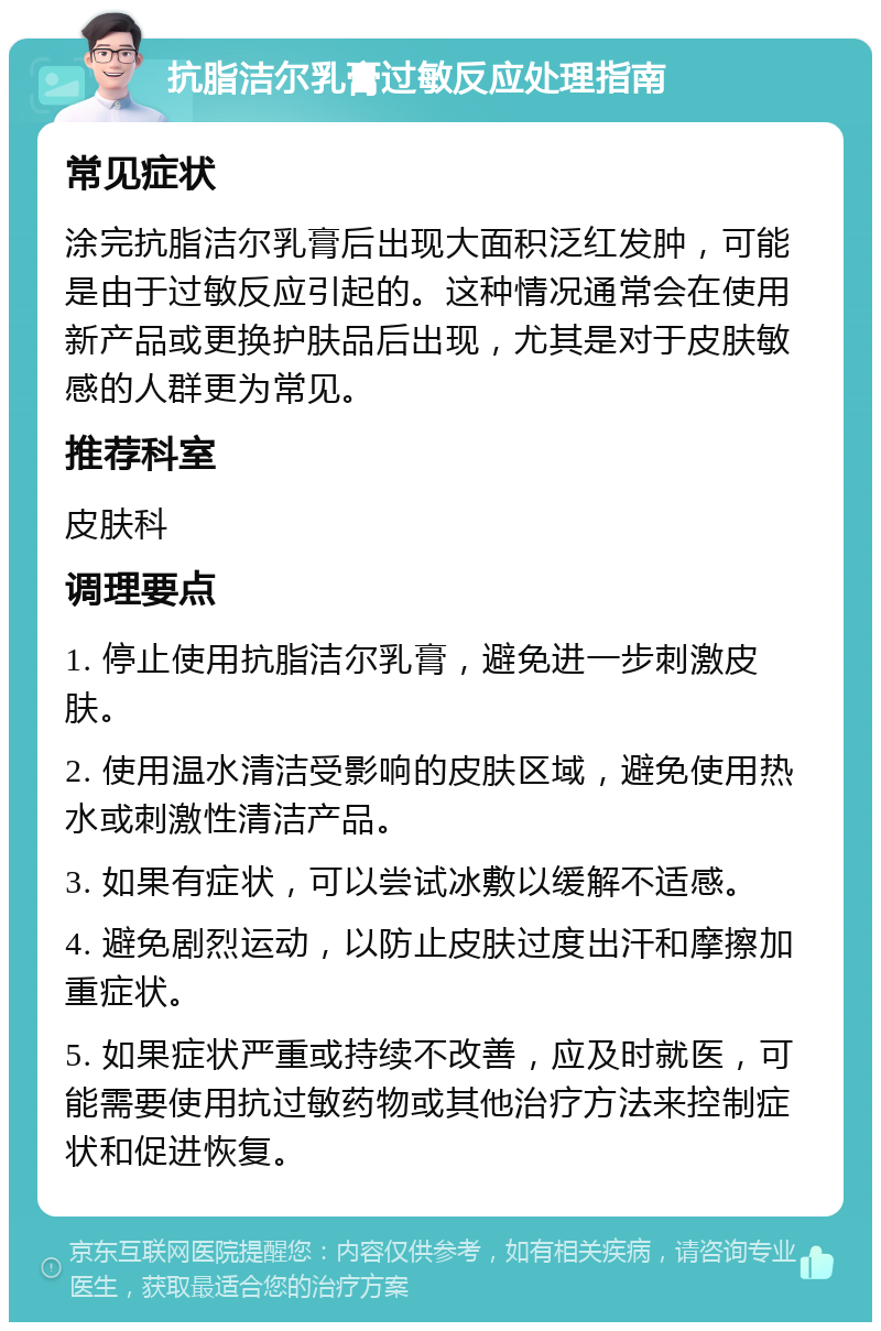 抗脂洁尔乳膏过敏反应处理指南 常见症状 涂完抗脂洁尔乳膏后出现大面积泛红发肿，可能是由于过敏反应引起的。这种情况通常会在使用新产品或更换护肤品后出现，尤其是对于皮肤敏感的人群更为常见。 推荐科室 皮肤科 调理要点 1. 停止使用抗脂洁尔乳膏，避免进一步刺激皮肤。 2. 使用温水清洁受影响的皮肤区域，避免使用热水或刺激性清洁产品。 3. 如果有症状，可以尝试冰敷以缓解不适感。 4. 避免剧烈运动，以防止皮肤过度出汗和摩擦加重症状。 5. 如果症状严重或持续不改善，应及时就医，可能需要使用抗过敏药物或其他治疗方法来控制症状和促进恢复。