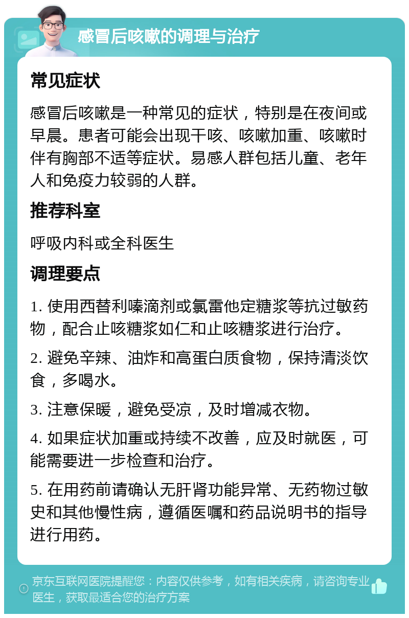 感冒后咳嗽的调理与治疗 常见症状 感冒后咳嗽是一种常见的症状，特别是在夜间或早晨。患者可能会出现干咳、咳嗽加重、咳嗽时伴有胸部不适等症状。易感人群包括儿童、老年人和免疫力较弱的人群。 推荐科室 呼吸内科或全科医生 调理要点 1. 使用西替利嗪滴剂或氯雷他定糖浆等抗过敏药物，配合止咳糖浆如仁和止咳糖浆进行治疗。 2. 避免辛辣、油炸和高蛋白质食物，保持清淡饮食，多喝水。 3. 注意保暖，避免受凉，及时增减衣物。 4. 如果症状加重或持续不改善，应及时就医，可能需要进一步检查和治疗。 5. 在用药前请确认无肝肾功能异常、无药物过敏史和其他慢性病，遵循医嘱和药品说明书的指导进行用药。