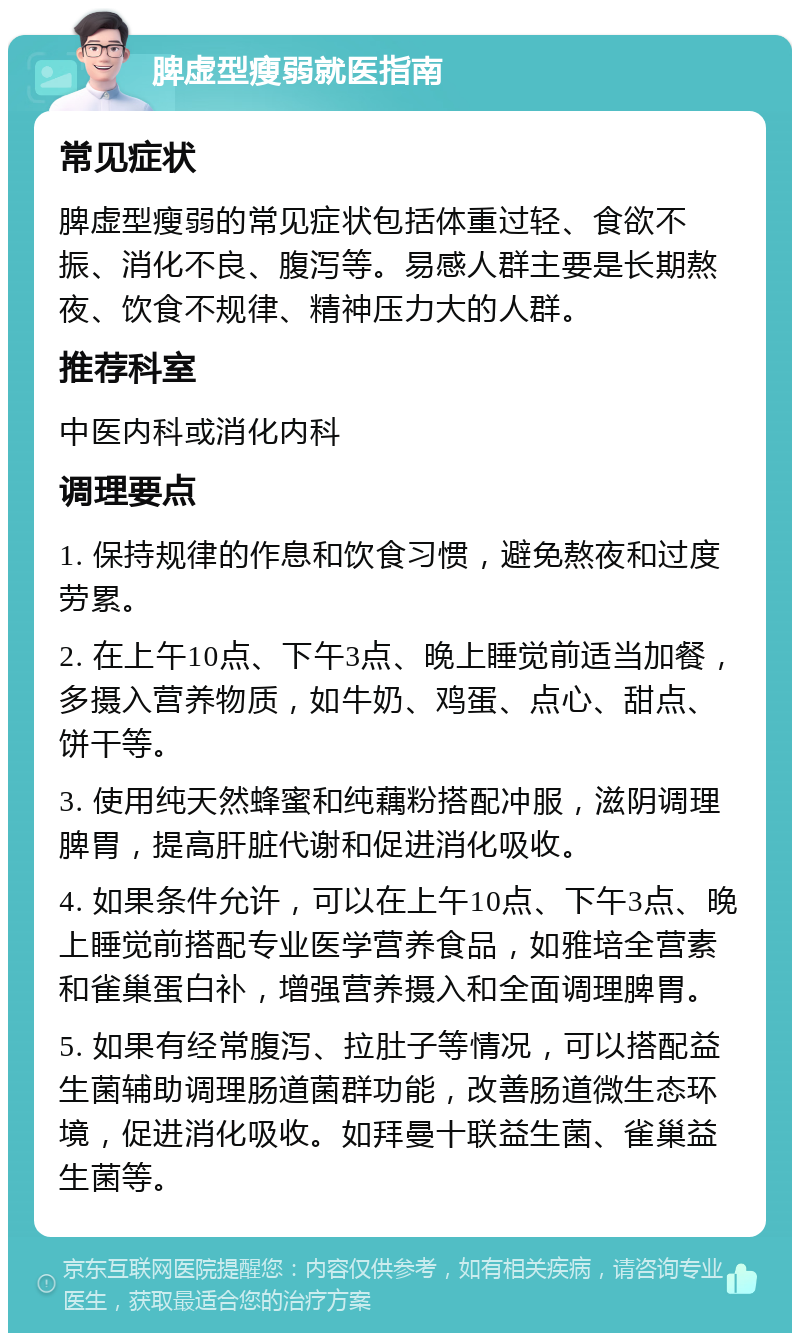 脾虚型瘦弱就医指南 常见症状 脾虚型瘦弱的常见症状包括体重过轻、食欲不振、消化不良、腹泻等。易感人群主要是长期熬夜、饮食不规律、精神压力大的人群。 推荐科室 中医内科或消化内科 调理要点 1. 保持规律的作息和饮食习惯，避免熬夜和过度劳累。 2. 在上午10点、下午3点、晚上睡觉前适当加餐，多摄入营养物质，如牛奶、鸡蛋、点心、甜点、饼干等。 3. 使用纯天然蜂蜜和纯藕粉搭配冲服，滋阴调理脾胃，提高肝脏代谢和促进消化吸收。 4. 如果条件允许，可以在上午10点、下午3点、晚上睡觉前搭配专业医学营养食品，如雅培全营素和雀巢蛋白补，增强营养摄入和全面调理脾胃。 5. 如果有经常腹泻、拉肚子等情况，可以搭配益生菌辅助调理肠道菌群功能，改善肠道微生态环境，促进消化吸收。如拜曼十联益生菌、雀巢益生菌等。