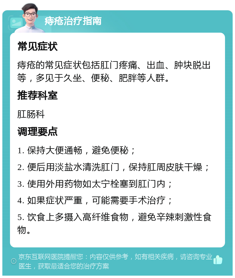 痔疮治疗指南 常见症状 痔疮的常见症状包括肛门疼痛、出血、肿块脱出等，多见于久坐、便秘、肥胖等人群。 推荐科室 肛肠科 调理要点 1. 保持大便通畅，避免便秘； 2. 便后用淡盐水清洗肛门，保持肛周皮肤干燥； 3. 使用外用药物如太宁栓塞到肛门内； 4. 如果症状严重，可能需要手术治疗； 5. 饮食上多摄入高纤维食物，避免辛辣刺激性食物。