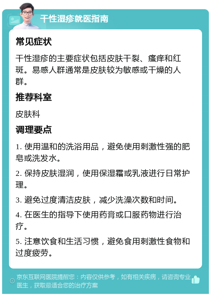 干性湿疹就医指南 常见症状 干性湿疹的主要症状包括皮肤干裂、瘙痒和红斑。易感人群通常是皮肤较为敏感或干燥的人群。 推荐科室 皮肤科 调理要点 1. 使用温和的洗浴用品，避免使用刺激性强的肥皂或洗发水。 2. 保持皮肤湿润，使用保湿霜或乳液进行日常护理。 3. 避免过度清洁皮肤，减少洗澡次数和时间。 4. 在医生的指导下使用药膏或口服药物进行治疗。 5. 注意饮食和生活习惯，避免食用刺激性食物和过度疲劳。