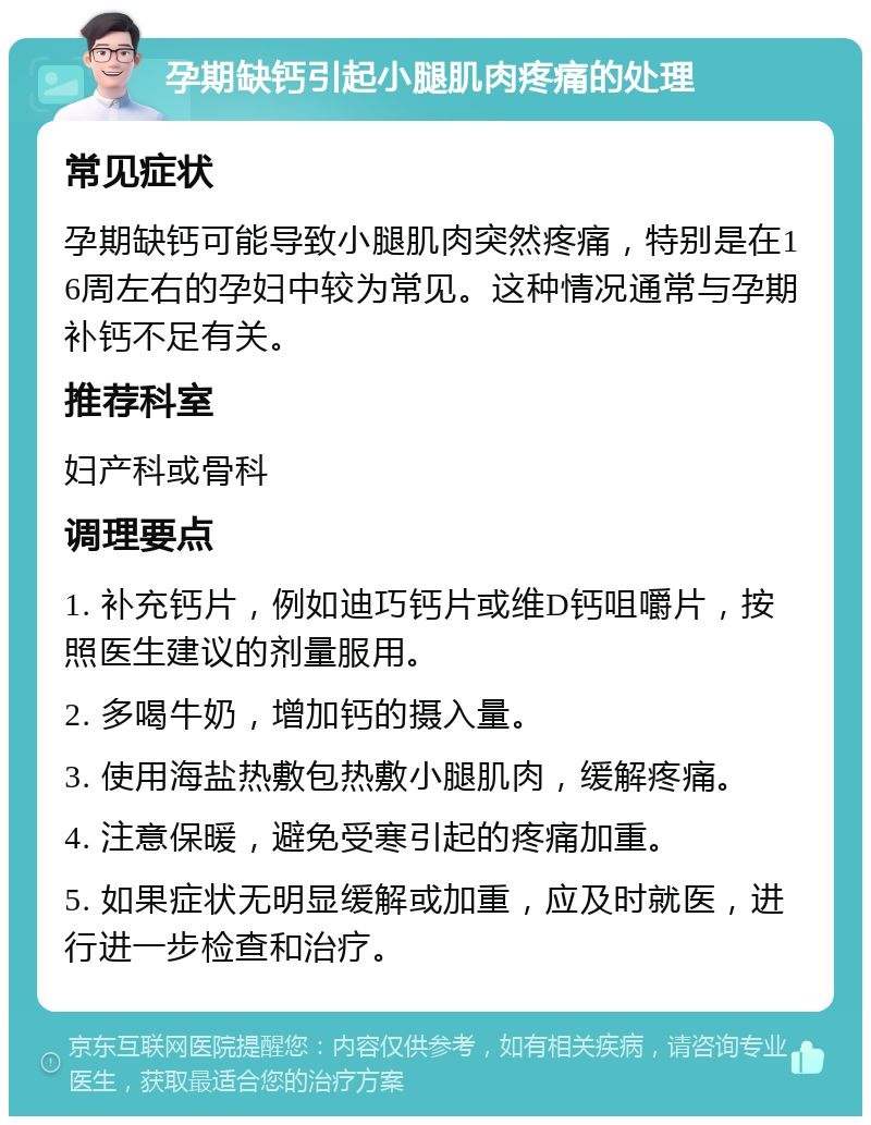 孕期缺钙引起小腿肌肉疼痛的处理 常见症状 孕期缺钙可能导致小腿肌肉突然疼痛，特别是在16周左右的孕妇中较为常见。这种情况通常与孕期补钙不足有关。 推荐科室 妇产科或骨科 调理要点 1. 补充钙片，例如迪巧钙片或维D钙咀嚼片，按照医生建议的剂量服用。 2. 多喝牛奶，增加钙的摄入量。 3. 使用海盐热敷包热敷小腿肌肉，缓解疼痛。 4. 注意保暖，避免受寒引起的疼痛加重。 5. 如果症状无明显缓解或加重，应及时就医，进行进一步检查和治疗。