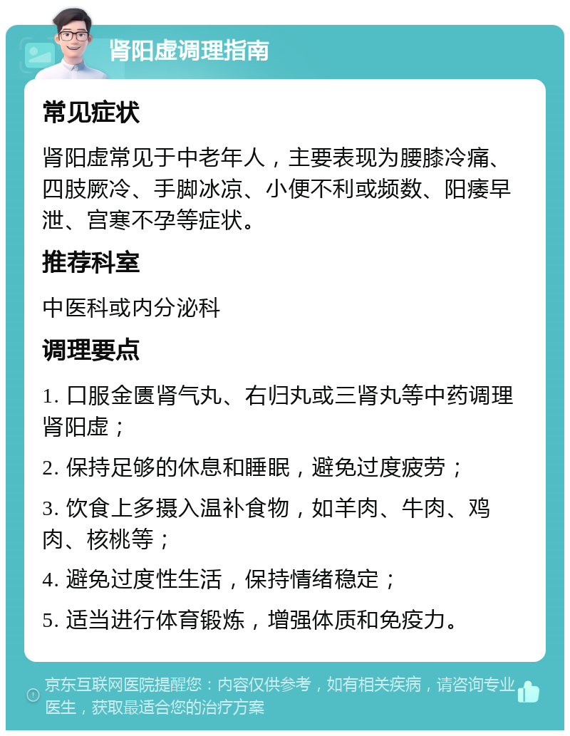 肾阳虚调理指南 常见症状 肾阳虚常见于中老年人，主要表现为腰膝冷痛、四肢厥冷、手脚冰凉、小便不利或频数、阳痿早泄、宫寒不孕等症状。 推荐科室 中医科或内分泌科 调理要点 1. 口服金匮肾气丸、右归丸或三肾丸等中药调理肾阳虚； 2. 保持足够的休息和睡眠，避免过度疲劳； 3. 饮食上多摄入温补食物，如羊肉、牛肉、鸡肉、核桃等； 4. 避免过度性生活，保持情绪稳定； 5. 适当进行体育锻炼，增强体质和免疫力。