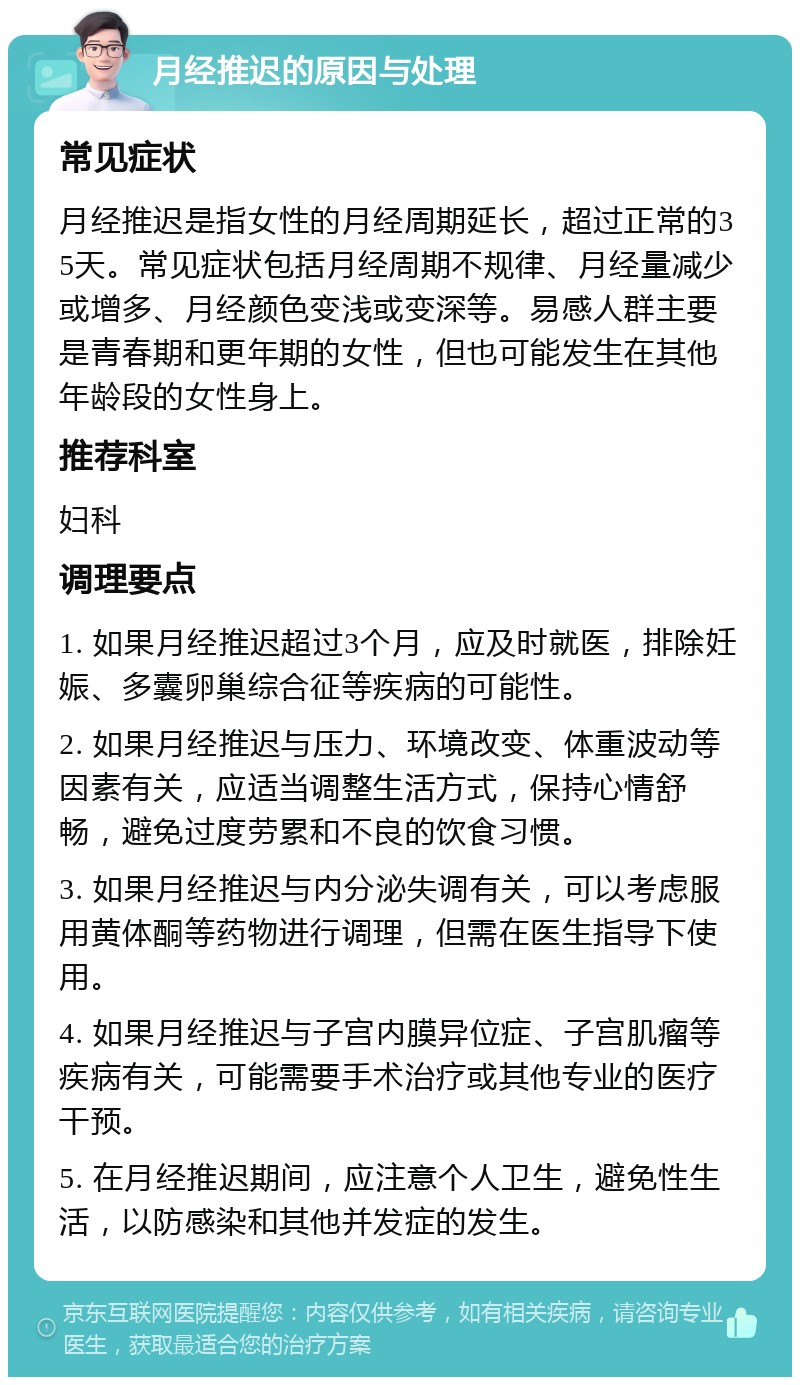 月经推迟的原因与处理 常见症状 月经推迟是指女性的月经周期延长，超过正常的35天。常见症状包括月经周期不规律、月经量减少或增多、月经颜色变浅或变深等。易感人群主要是青春期和更年期的女性，但也可能发生在其他年龄段的女性身上。 推荐科室 妇科 调理要点 1. 如果月经推迟超过3个月，应及时就医，排除妊娠、多囊卵巢综合征等疾病的可能性。 2. 如果月经推迟与压力、环境改变、体重波动等因素有关，应适当调整生活方式，保持心情舒畅，避免过度劳累和不良的饮食习惯。 3. 如果月经推迟与内分泌失调有关，可以考虑服用黄体酮等药物进行调理，但需在医生指导下使用。 4. 如果月经推迟与子宫内膜异位症、子宫肌瘤等疾病有关，可能需要手术治疗或其他专业的医疗干预。 5. 在月经推迟期间，应注意个人卫生，避免性生活，以防感染和其他并发症的发生。