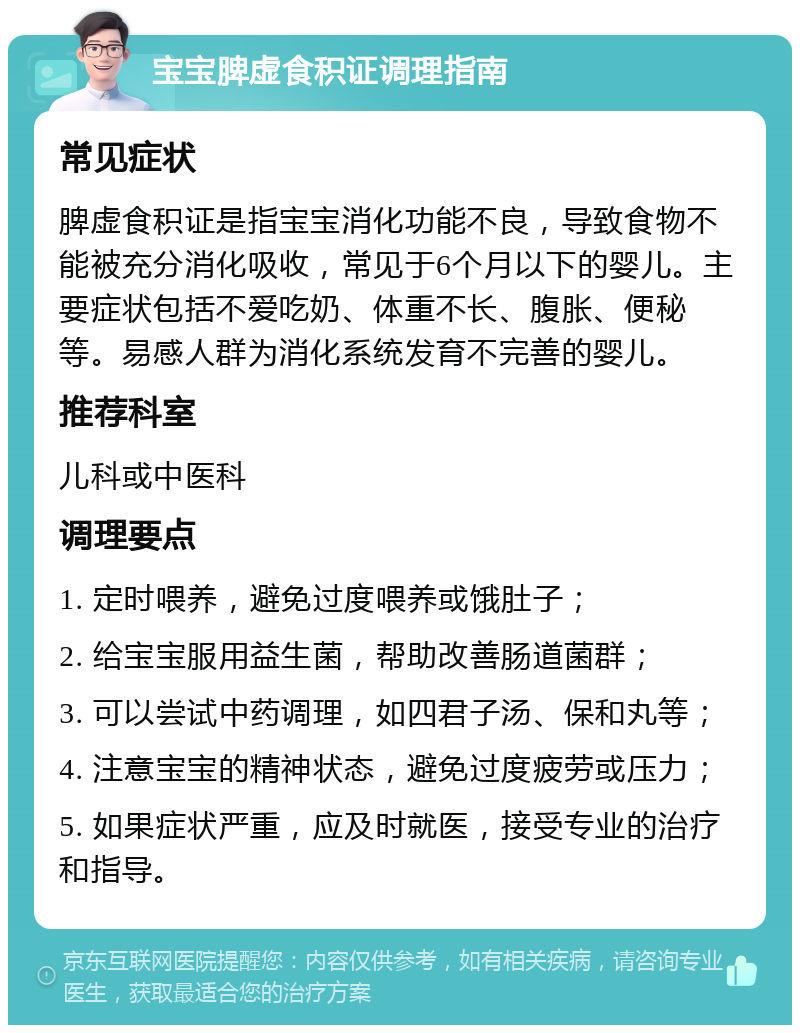 宝宝脾虚食积证调理指南 常见症状 脾虚食积证是指宝宝消化功能不良，导致食物不能被充分消化吸收，常见于6个月以下的婴儿。主要症状包括不爱吃奶、体重不长、腹胀、便秘等。易感人群为消化系统发育不完善的婴儿。 推荐科室 儿科或中医科 调理要点 1. 定时喂养，避免过度喂养或饿肚子； 2. 给宝宝服用益生菌，帮助改善肠道菌群； 3. 可以尝试中药调理，如四君子汤、保和丸等； 4. 注意宝宝的精神状态，避免过度疲劳或压力； 5. 如果症状严重，应及时就医，接受专业的治疗和指导。