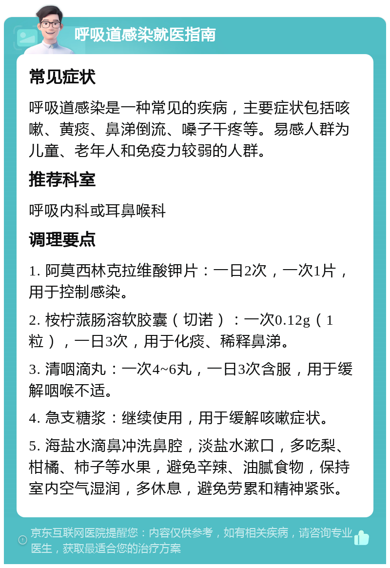 呼吸道感染就医指南 常见症状 呼吸道感染是一种常见的疾病，主要症状包括咳嗽、黄痰、鼻涕倒流、嗓子干疼等。易感人群为儿童、老年人和免疫力较弱的人群。 推荐科室 呼吸内科或耳鼻喉科 调理要点 1. 阿莫西林克拉维酸钾片：一日2次，一次1片，用于控制感染。 2. 桉柠蒎肠溶软胶囊（切诺）：一次0.12g（1粒），一日3次，用于化痰、稀释鼻涕。 3. 清咽滴丸：一次4~6丸，一日3次含服，用于缓解咽喉不适。 4. 急支糖浆：继续使用，用于缓解咳嗽症状。 5. 海盐水滴鼻冲洗鼻腔，淡盐水漱口，多吃梨、柑橘、柿子等水果，避免辛辣、油腻食物，保持室内空气湿润，多休息，避免劳累和精神紧张。