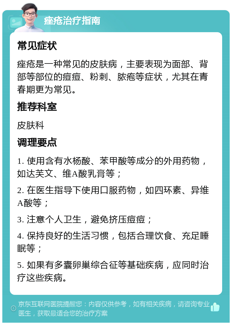 痤疮治疗指南 常见症状 痤疮是一种常见的皮肤病，主要表现为面部、背部等部位的痘痘、粉刺、脓疱等症状，尤其在青春期更为常见。 推荐科室 皮肤科 调理要点 1. 使用含有水杨酸、苯甲酸等成分的外用药物，如达芙文、维A酸乳膏等； 2. 在医生指导下使用口服药物，如四环素、异维A酸等； 3. 注意个人卫生，避免挤压痘痘； 4. 保持良好的生活习惯，包括合理饮食、充足睡眠等； 5. 如果有多囊卵巢综合征等基础疾病，应同时治疗这些疾病。