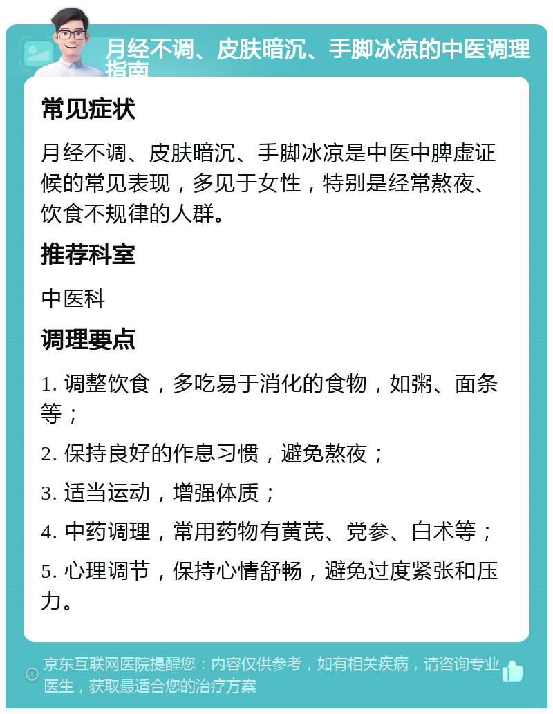 月经不调、皮肤暗沉、手脚冰凉的中医调理指南 常见症状 月经不调、皮肤暗沉、手脚冰凉是中医中脾虚证候的常见表现，多见于女性，特别是经常熬夜、饮食不规律的人群。 推荐科室 中医科 调理要点 1. 调整饮食，多吃易于消化的食物，如粥、面条等； 2. 保持良好的作息习惯，避免熬夜； 3. 适当运动，增强体质； 4. 中药调理，常用药物有黄芪、党参、白术等； 5. 心理调节，保持心情舒畅，避免过度紧张和压力。