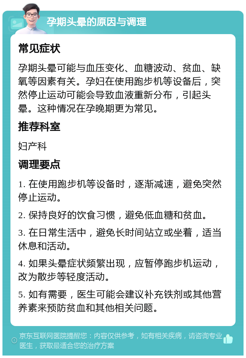 孕期头晕的原因与调理 常见症状 孕期头晕可能与血压变化、血糖波动、贫血、缺氧等因素有关。孕妇在使用跑步机等设备后，突然停止运动可能会导致血液重新分布，引起头晕。这种情况在孕晚期更为常见。 推荐科室 妇产科 调理要点 1. 在使用跑步机等设备时，逐渐减速，避免突然停止运动。 2. 保持良好的饮食习惯，避免低血糖和贫血。 3. 在日常生活中，避免长时间站立或坐着，适当休息和活动。 4. 如果头晕症状频繁出现，应暂停跑步机运动，改为散步等轻度活动。 5. 如有需要，医生可能会建议补充铁剂或其他营养素来预防贫血和其他相关问题。