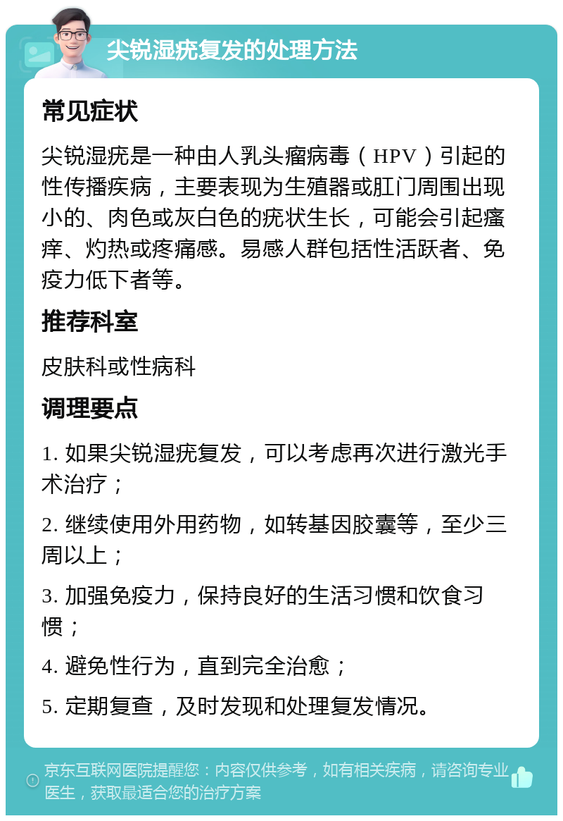 尖锐湿疣复发的处理方法 常见症状 尖锐湿疣是一种由人乳头瘤病毒（HPV）引起的性传播疾病，主要表现为生殖器或肛门周围出现小的、肉色或灰白色的疣状生长，可能会引起瘙痒、灼热或疼痛感。易感人群包括性活跃者、免疫力低下者等。 推荐科室 皮肤科或性病科 调理要点 1. 如果尖锐湿疣复发，可以考虑再次进行激光手术治疗； 2. 继续使用外用药物，如转基因胶囊等，至少三周以上； 3. 加强免疫力，保持良好的生活习惯和饮食习惯； 4. 避免性行为，直到完全治愈； 5. 定期复查，及时发现和处理复发情况。