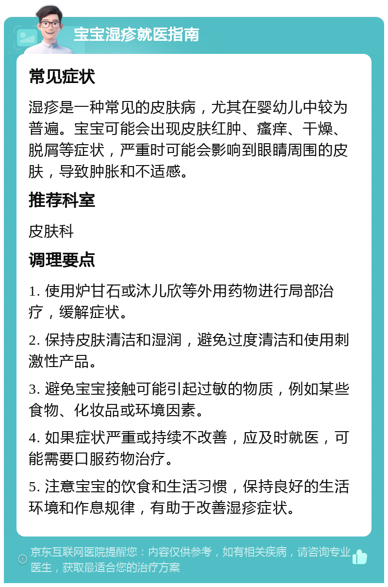 宝宝湿疹就医指南 常见症状 湿疹是一种常见的皮肤病，尤其在婴幼儿中较为普遍。宝宝可能会出现皮肤红肿、瘙痒、干燥、脱屑等症状，严重时可能会影响到眼睛周围的皮肤，导致肿胀和不适感。 推荐科室 皮肤科 调理要点 1. 使用炉甘石或沐儿欣等外用药物进行局部治疗，缓解症状。 2. 保持皮肤清洁和湿润，避免过度清洁和使用刺激性产品。 3. 避免宝宝接触可能引起过敏的物质，例如某些食物、化妆品或环境因素。 4. 如果症状严重或持续不改善，应及时就医，可能需要口服药物治疗。 5. 注意宝宝的饮食和生活习惯，保持良好的生活环境和作息规律，有助于改善湿疹症状。