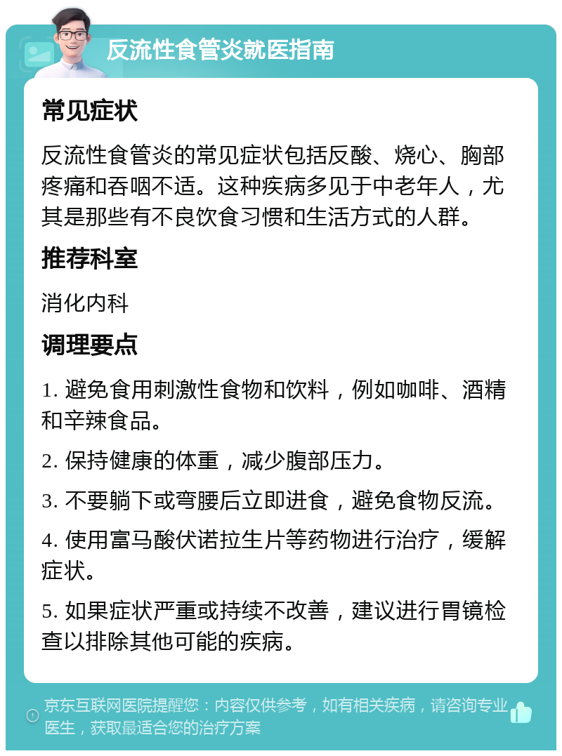 反流性食管炎就医指南 常见症状 反流性食管炎的常见症状包括反酸、烧心、胸部疼痛和吞咽不适。这种疾病多见于中老年人，尤其是那些有不良饮食习惯和生活方式的人群。 推荐科室 消化内科 调理要点 1. 避免食用刺激性食物和饮料，例如咖啡、酒精和辛辣食品。 2. 保持健康的体重，减少腹部压力。 3. 不要躺下或弯腰后立即进食，避免食物反流。 4. 使用富马酸伏诺拉生片等药物进行治疗，缓解症状。 5. 如果症状严重或持续不改善，建议进行胃镜检查以排除其他可能的疾病。