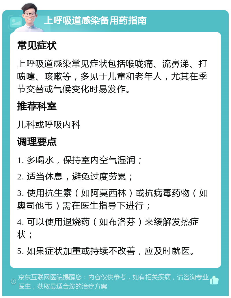 上呼吸道感染备用药指南 常见症状 上呼吸道感染常见症状包括喉咙痛、流鼻涕、打喷嚏、咳嗽等，多见于儿童和老年人，尤其在季节交替或气候变化时易发作。 推荐科室 儿科或呼吸内科 调理要点 1. 多喝水，保持室内空气湿润； 2. 适当休息，避免过度劳累； 3. 使用抗生素（如阿莫西林）或抗病毒药物（如奥司他韦）需在医生指导下进行； 4. 可以使用退烧药（如布洛芬）来缓解发热症状； 5. 如果症状加重或持续不改善，应及时就医。