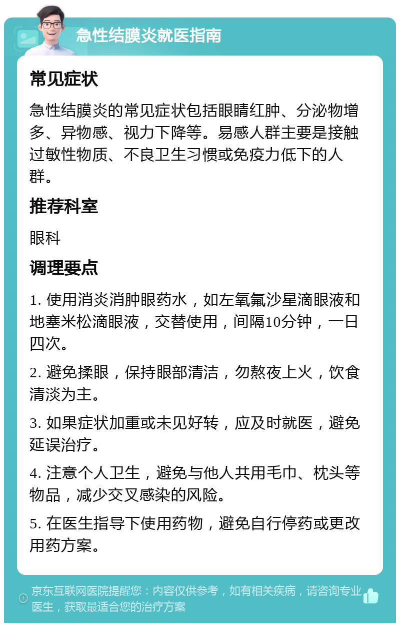 急性结膜炎就医指南 常见症状 急性结膜炎的常见症状包括眼睛红肿、分泌物增多、异物感、视力下降等。易感人群主要是接触过敏性物质、不良卫生习惯或免疫力低下的人群。 推荐科室 眼科 调理要点 1. 使用消炎消肿眼药水，如左氧氟沙星滴眼液和地塞米松滴眼液，交替使用，间隔10分钟，一日四次。 2. 避免揉眼，保持眼部清洁，勿熬夜上火，饮食清淡为主。 3. 如果症状加重或未见好转，应及时就医，避免延误治疗。 4. 注意个人卫生，避免与他人共用毛巾、枕头等物品，减少交叉感染的风险。 5. 在医生指导下使用药物，避免自行停药或更改用药方案。