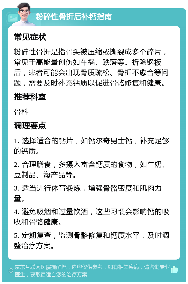 粉碎性骨折后补钙指南 常见症状 粉碎性骨折是指骨头被压缩或撕裂成多个碎片，常见于高能量创伤如车祸、跌落等。拆除钢板后，患者可能会出现骨质疏松、骨折不愈合等问题，需要及时补充钙质以促进骨骼修复和健康。 推荐科室 骨科 调理要点 1. 选择适合的钙片，如钙尔奇男士钙，补充足够的钙质。 2. 合理膳食，多摄入富含钙质的食物，如牛奶、豆制品、海产品等。 3. 适当进行体育锻炼，增强骨骼密度和肌肉力量。 4. 避免吸烟和过量饮酒，这些习惯会影响钙的吸收和骨骼健康。 5. 定期复查，监测骨骼修复和钙质水平，及时调整治疗方案。