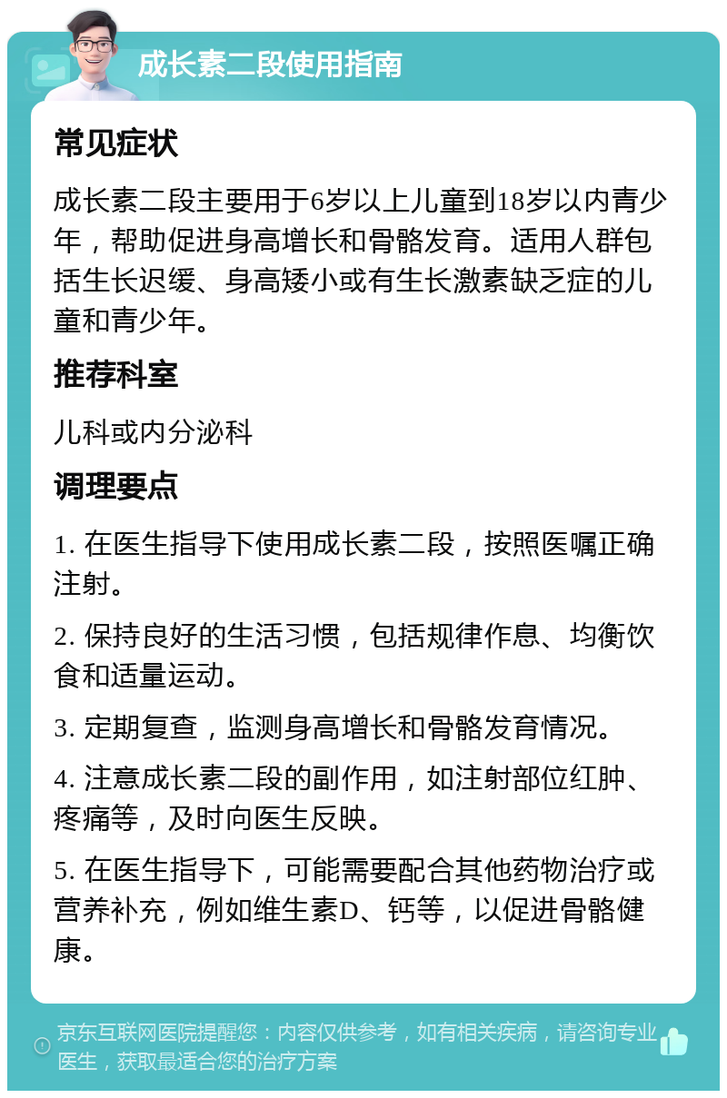 成长素二段使用指南 常见症状 成长素二段主要用于6岁以上儿童到18岁以内青少年，帮助促进身高增长和骨骼发育。适用人群包括生长迟缓、身高矮小或有生长激素缺乏症的儿童和青少年。 推荐科室 儿科或内分泌科 调理要点 1. 在医生指导下使用成长素二段，按照医嘱正确注射。 2. 保持良好的生活习惯，包括规律作息、均衡饮食和适量运动。 3. 定期复查，监测身高增长和骨骼发育情况。 4. 注意成长素二段的副作用，如注射部位红肿、疼痛等，及时向医生反映。 5. 在医生指导下，可能需要配合其他药物治疗或营养补充，例如维生素D、钙等，以促进骨骼健康。