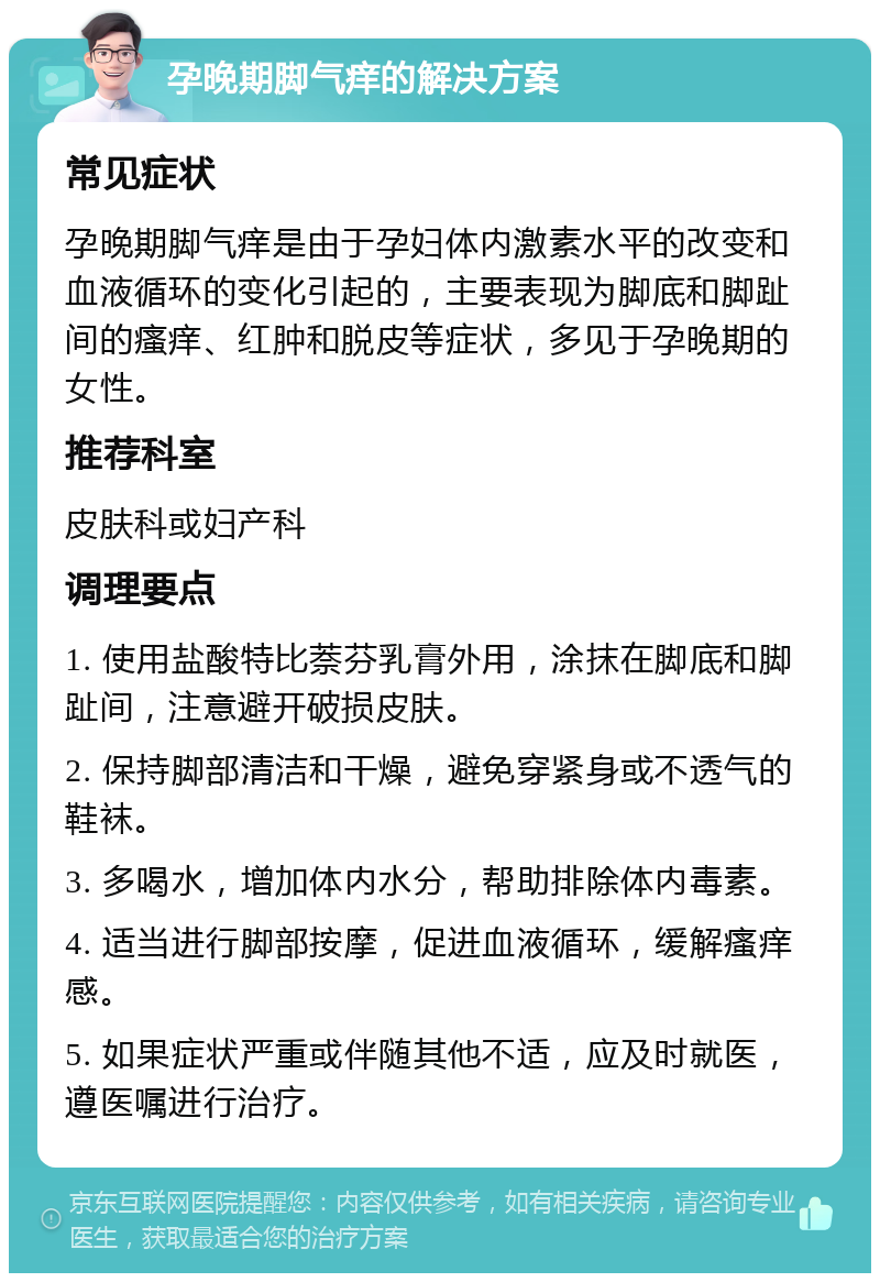 孕晚期脚气痒的解决方案 常见症状 孕晚期脚气痒是由于孕妇体内激素水平的改变和血液循环的变化引起的，主要表现为脚底和脚趾间的瘙痒、红肿和脱皮等症状，多见于孕晚期的女性。 推荐科室 皮肤科或妇产科 调理要点 1. 使用盐酸特比萘芬乳膏外用，涂抹在脚底和脚趾间，注意避开破损皮肤。 2. 保持脚部清洁和干燥，避免穿紧身或不透气的鞋袜。 3. 多喝水，增加体内水分，帮助排除体内毒素。 4. 适当进行脚部按摩，促进血液循环，缓解瘙痒感。 5. 如果症状严重或伴随其他不适，应及时就医，遵医嘱进行治疗。