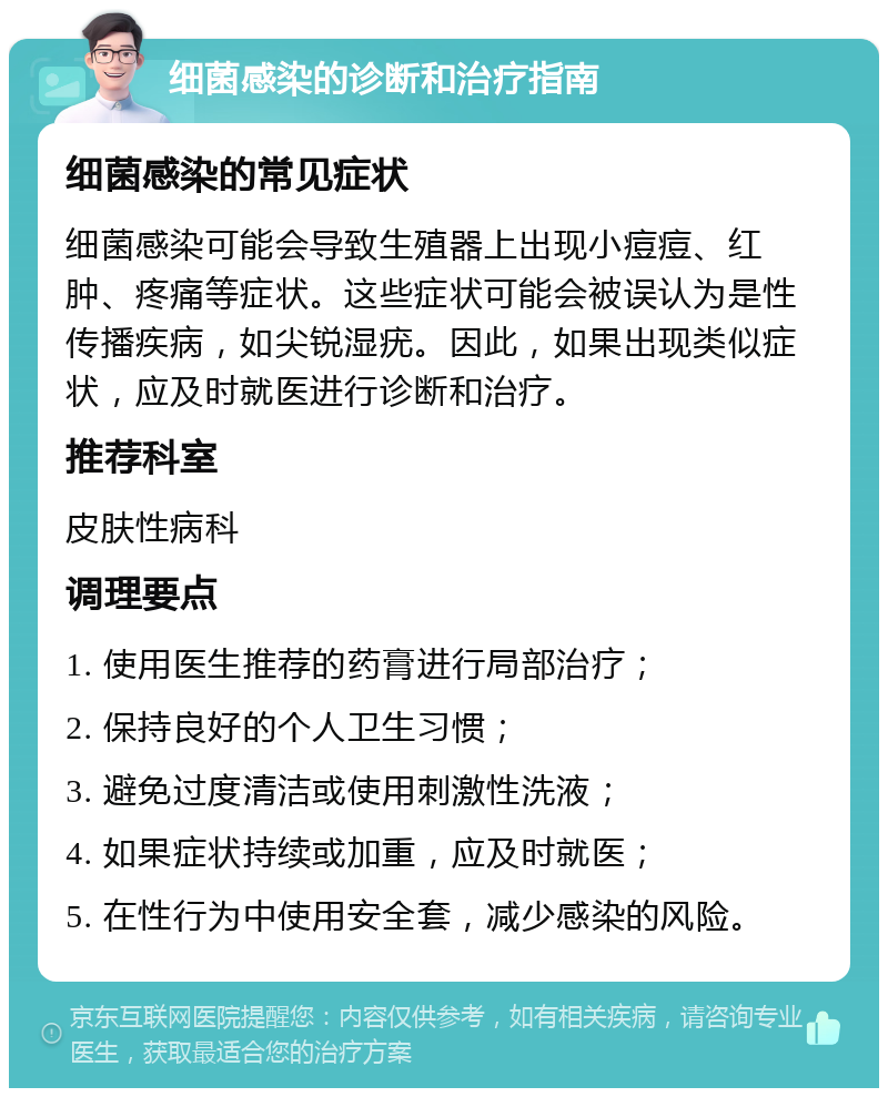 细菌感染的诊断和治疗指南 细菌感染的常见症状 细菌感染可能会导致生殖器上出现小痘痘、红肿、疼痛等症状。这些症状可能会被误认为是性传播疾病，如尖锐湿疣。因此，如果出现类似症状，应及时就医进行诊断和治疗。 推荐科室 皮肤性病科 调理要点 1. 使用医生推荐的药膏进行局部治疗； 2. 保持良好的个人卫生习惯； 3. 避免过度清洁或使用刺激性洗液； 4. 如果症状持续或加重，应及时就医； 5. 在性行为中使用安全套，减少感染的风险。