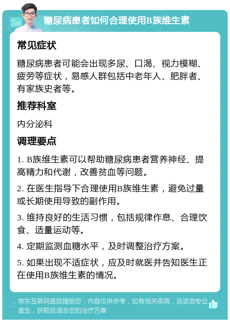 糖尿病患者如何合理使用B族维生素 常见症状 糖尿病患者可能会出现多尿、口渴、视力模糊、疲劳等症状，易感人群包括中老年人、肥胖者、有家族史者等。 推荐科室 内分泌科 调理要点 1. B族维生素可以帮助糖尿病患者营养神经、提高精力和代谢，改善贫血等问题。 2. 在医生指导下合理使用B族维生素，避免过量或长期使用导致的副作用。 3. 维持良好的生活习惯，包括规律作息、合理饮食、适量运动等。 4. 定期监测血糖水平，及时调整治疗方案。 5. 如果出现不适症状，应及时就医并告知医生正在使用B族维生素的情况。