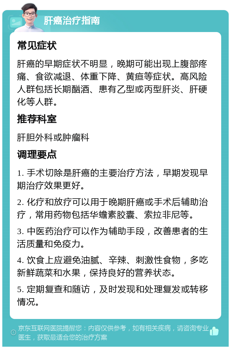 肝癌治疗指南 常见症状 肝癌的早期症状不明显，晚期可能出现上腹部疼痛、食欲减退、体重下降、黄疸等症状。高风险人群包括长期酗酒、患有乙型或丙型肝炎、肝硬化等人群。 推荐科室 肝胆外科或肿瘤科 调理要点 1. 手术切除是肝癌的主要治疗方法，早期发现早期治疗效果更好。 2. 化疗和放疗可以用于晚期肝癌或手术后辅助治疗，常用药物包括华蟾素胶囊、索拉非尼等。 3. 中医药治疗可以作为辅助手段，改善患者的生活质量和免疫力。 4. 饮食上应避免油腻、辛辣、刺激性食物，多吃新鲜蔬菜和水果，保持良好的营养状态。 5. 定期复查和随访，及时发现和处理复发或转移情况。