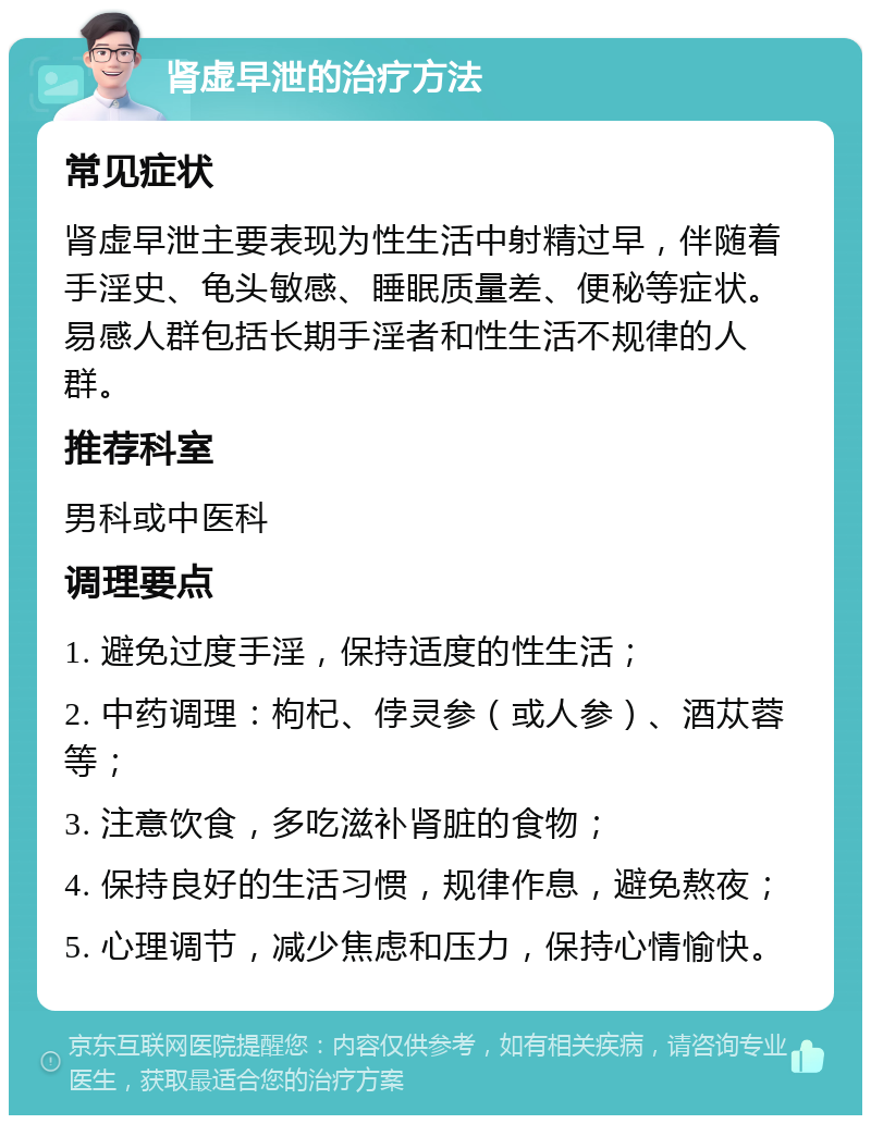 肾虚早泄的治疗方法 常见症状 肾虚早泄主要表现为性生活中射精过早，伴随着手淫史、龟头敏感、睡眠质量差、便秘等症状。易感人群包括长期手淫者和性生活不规律的人群。 推荐科室 男科或中医科 调理要点 1. 避免过度手淫，保持适度的性生活； 2. 中药调理：枸杞、侼灵参（或人参）、酒苁蓉等； 3. 注意饮食，多吃滋补肾脏的食物； 4. 保持良好的生活习惯，规律作息，避免熬夜； 5. 心理调节，减少焦虑和压力，保持心情愉快。