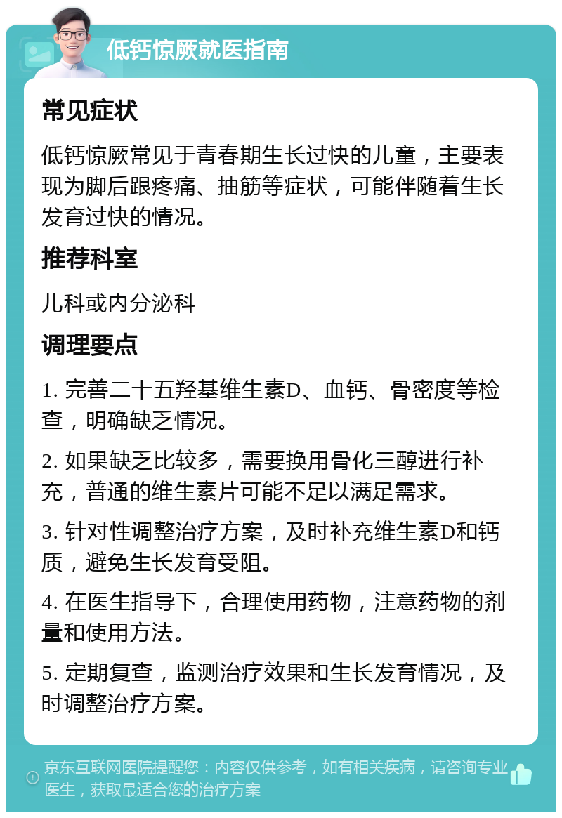 低钙惊厥就医指南 常见症状 低钙惊厥常见于青春期生长过快的儿童，主要表现为脚后跟疼痛、抽筋等症状，可能伴随着生长发育过快的情况。 推荐科室 儿科或内分泌科 调理要点 1. 完善二十五羟基维生素D、血钙、骨密度等检查，明确缺乏情况。 2. 如果缺乏比较多，需要换用骨化三醇进行补充，普通的维生素片可能不足以满足需求。 3. 针对性调整治疗方案，及时补充维生素D和钙质，避免生长发育受阻。 4. 在医生指导下，合理使用药物，注意药物的剂量和使用方法。 5. 定期复查，监测治疗效果和生长发育情况，及时调整治疗方案。