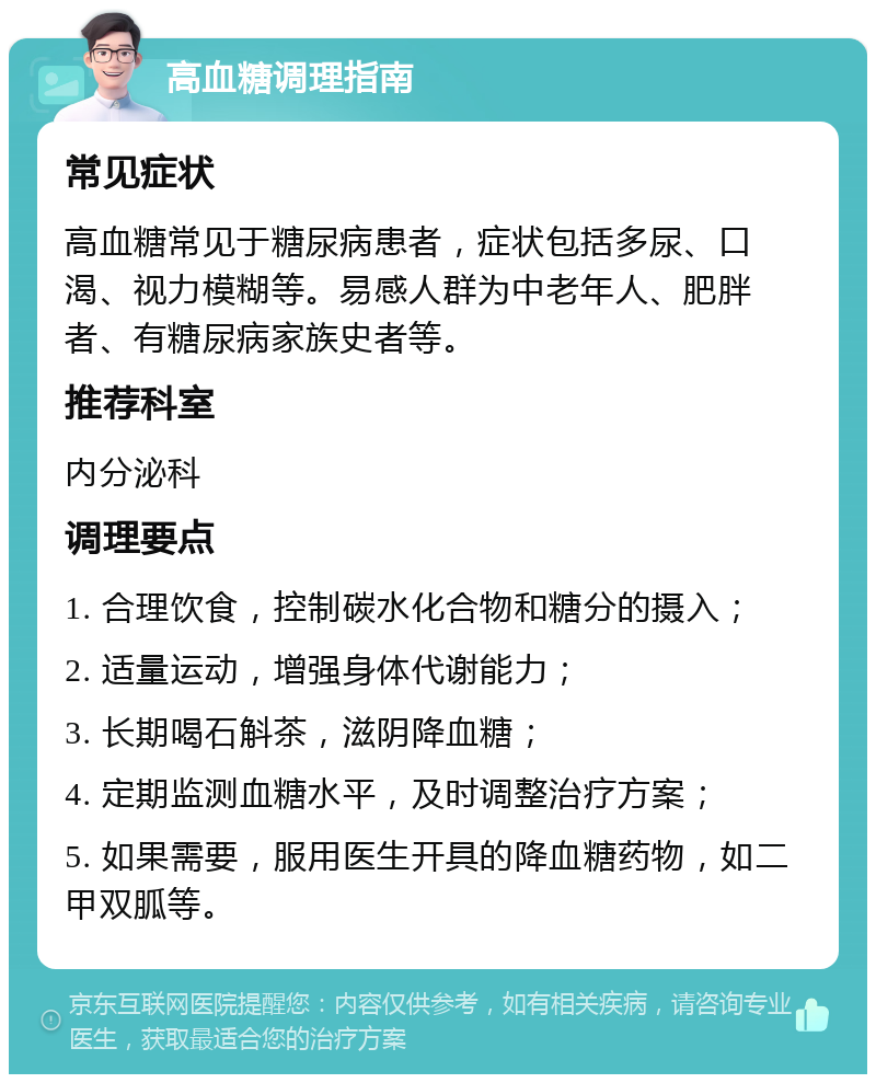 高血糖调理指南 常见症状 高血糖常见于糖尿病患者，症状包括多尿、口渴、视力模糊等。易感人群为中老年人、肥胖者、有糖尿病家族史者等。 推荐科室 内分泌科 调理要点 1. 合理饮食，控制碳水化合物和糖分的摄入； 2. 适量运动，增强身体代谢能力； 3. 长期喝石斛茶，滋阴降血糖； 4. 定期监测血糖水平，及时调整治疗方案； 5. 如果需要，服用医生开具的降血糖药物，如二甲双胍等。