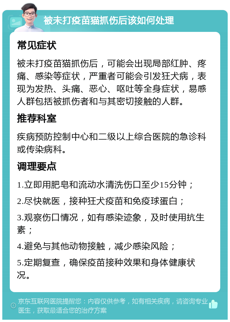 被未打疫苗猫抓伤后该如何处理 常见症状 被未打疫苗猫抓伤后，可能会出现局部红肿、疼痛、感染等症状，严重者可能会引发狂犬病，表现为发热、头痛、恶心、呕吐等全身症状，易感人群包括被抓伤者和与其密切接触的人群。 推荐科室 疾病预防控制中心和二级以上综合医院的急诊科或传染病科。 调理要点 1.立即用肥皂和流动水清洗伤口至少15分钟； 2.尽快就医，接种狂犬疫苗和免疫球蛋白； 3.观察伤口情况，如有感染迹象，及时使用抗生素； 4.避免与其他动物接触，减少感染风险； 5.定期复查，确保疫苗接种效果和身体健康状况。