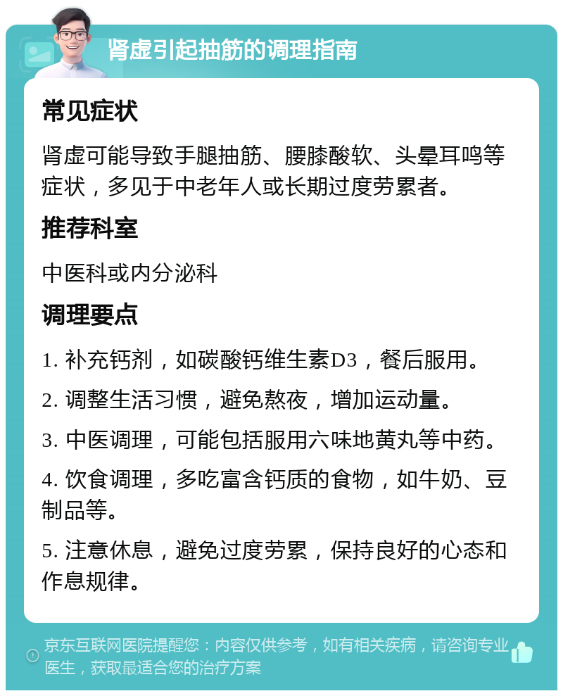 肾虚引起抽筋的调理指南 常见症状 肾虚可能导致手腿抽筋、腰膝酸软、头晕耳鸣等症状，多见于中老年人或长期过度劳累者。 推荐科室 中医科或内分泌科 调理要点 1. 补充钙剂，如碳酸钙维生素D3，餐后服用。 2. 调整生活习惯，避免熬夜，增加运动量。 3. 中医调理，可能包括服用六味地黄丸等中药。 4. 饮食调理，多吃富含钙质的食物，如牛奶、豆制品等。 5. 注意休息，避免过度劳累，保持良好的心态和作息规律。