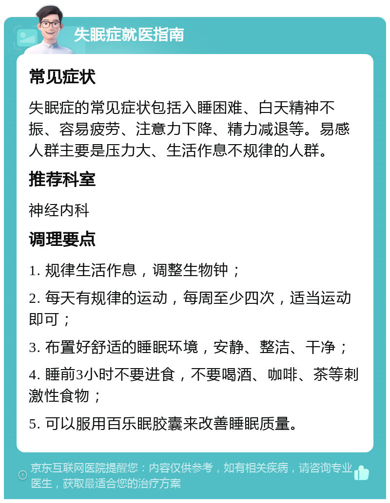 失眠症就医指南 常见症状 失眠症的常见症状包括入睡困难、白天精神不振、容易疲劳、注意力下降、精力减退等。易感人群主要是压力大、生活作息不规律的人群。 推荐科室 神经内科 调理要点 1. 规律生活作息，调整生物钟； 2. 每天有规律的运动，每周至少四次，适当运动即可； 3. 布置好舒适的睡眠环境，安静、整洁、干净； 4. 睡前3小时不要进食，不要喝酒、咖啡、茶等刺激性食物； 5. 可以服用百乐眠胶囊来改善睡眠质量。