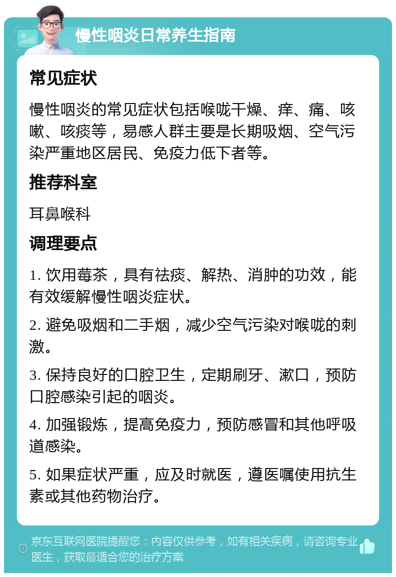 慢性咽炎日常养生指南 常见症状 慢性咽炎的常见症状包括喉咙干燥、痒、痛、咳嗽、咳痰等，易感人群主要是长期吸烟、空气污染严重地区居民、免疫力低下者等。 推荐科室 耳鼻喉科 调理要点 1. 饮用莓茶，具有祛痰、解热、消肿的功效，能有效缓解慢性咽炎症状。 2. 避免吸烟和二手烟，减少空气污染对喉咙的刺激。 3. 保持良好的口腔卫生，定期刷牙、漱口，预防口腔感染引起的咽炎。 4. 加强锻炼，提高免疫力，预防感冒和其他呼吸道感染。 5. 如果症状严重，应及时就医，遵医嘱使用抗生素或其他药物治疗。