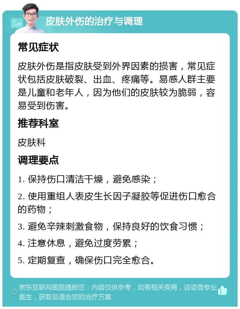 皮肤外伤的治疗与调理 常见症状 皮肤外伤是指皮肤受到外界因素的损害，常见症状包括皮肤破裂、出血、疼痛等。易感人群主要是儿童和老年人，因为他们的皮肤较为脆弱，容易受到伤害。 推荐科室 皮肤科 调理要点 1. 保持伤口清洁干燥，避免感染； 2. 使用重组人表皮生长因子凝胶等促进伤口愈合的药物； 3. 避免辛辣刺激食物，保持良好的饮食习惯； 4. 注意休息，避免过度劳累； 5. 定期复查，确保伤口完全愈合。