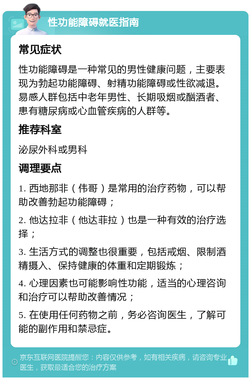 性功能障碍就医指南 常见症状 性功能障碍是一种常见的男性健康问题，主要表现为勃起功能障碍、射精功能障碍或性欲减退。易感人群包括中老年男性、长期吸烟或酗酒者、患有糖尿病或心血管疾病的人群等。 推荐科室 泌尿外科或男科 调理要点 1. 西地那非（伟哥）是常用的治疗药物，可以帮助改善勃起功能障碍； 2. 他达拉非（他达菲拉）也是一种有效的治疗选择； 3. 生活方式的调整也很重要，包括戒烟、限制酒精摄入、保持健康的体重和定期锻炼； 4. 心理因素也可能影响性功能，适当的心理咨询和治疗可以帮助改善情况； 5. 在使用任何药物之前，务必咨询医生，了解可能的副作用和禁忌症。