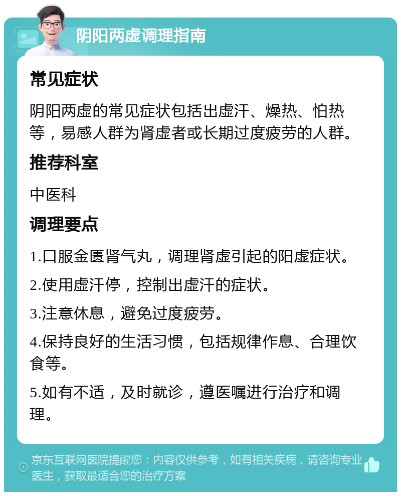 阴阳两虚调理指南 常见症状 阴阳两虚的常见症状包括出虚汗、燥热、怕热等，易感人群为肾虚者或长期过度疲劳的人群。 推荐科室 中医科 调理要点 1.口服金匮肾气丸，调理肾虚引起的阳虚症状。 2.使用虚汗停，控制出虚汗的症状。 3.注意休息，避免过度疲劳。 4.保持良好的生活习惯，包括规律作息、合理饮食等。 5.如有不适，及时就诊，遵医嘱进行治疗和调理。