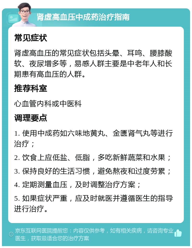 肾虚高血压中成药治疗指南 常见症状 肾虚高血压的常见症状包括头晕、耳鸣、腰膝酸软、夜尿增多等，易感人群主要是中老年人和长期患有高血压的人群。 推荐科室 心血管内科或中医科 调理要点 1. 使用中成药如六味地黄丸、金匮肾气丸等进行治疗； 2. 饮食上应低盐、低脂，多吃新鲜蔬菜和水果； 3. 保持良好的生活习惯，避免熬夜和过度劳累； 4. 定期测量血压，及时调整治疗方案； 5. 如果症状严重，应及时就医并遵循医生的指导进行治疗。