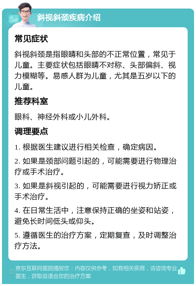 斜视斜颈疾病介绍 常见症状 斜视斜颈是指眼睛和头部的不正常位置，常见于儿童。主要症状包括眼睛不对称、头部偏斜、视力模糊等。易感人群为儿童，尤其是五岁以下的儿童。 推荐科室 眼科、神经外科或小儿外科。 调理要点 1. 根据医生建议进行相关检查，确定病因。 2. 如果是颈部问题引起的，可能需要进行物理治疗或手术治疗。 3. 如果是斜视引起的，可能需要进行视力矫正或手术治疗。 4. 在日常生活中，注意保持正确的坐姿和站姿，避免长时间低头或仰头。 5. 遵循医生的治疗方案，定期复查，及时调整治疗方法。