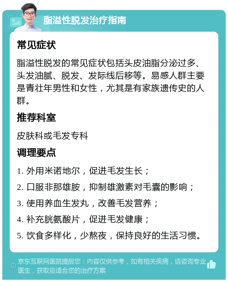 脂溢性脱发治疗指南 常见症状 脂溢性脱发的常见症状包括头皮油脂分泌过多、头发油腻、脱发、发际线后移等。易感人群主要是青壮年男性和女性，尤其是有家族遗传史的人群。 推荐科室 皮肤科或毛发专科 调理要点 1. 外用米诺地尔，促进毛发生长； 2. 口服非那雄胺，抑制雄激素对毛囊的影响； 3. 使用养血生发丸，改善毛发营养； 4. 补充胱氨酸片，促进毛发健康； 5. 饮食多样化，少熬夜，保持良好的生活习惯。