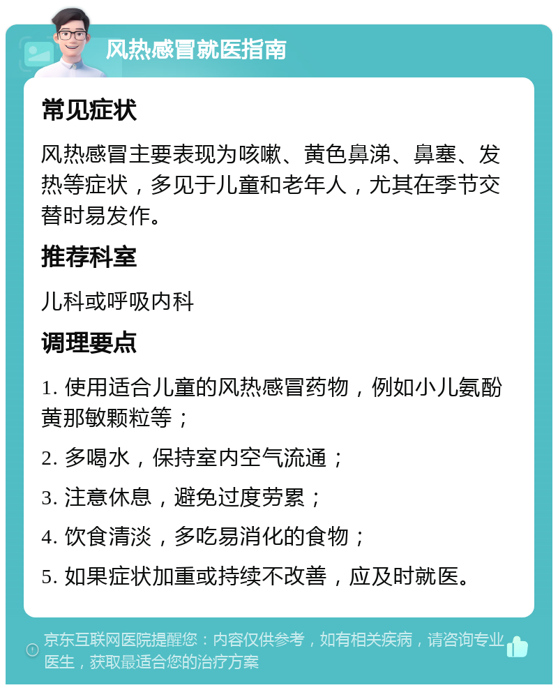 风热感冒就医指南 常见症状 风热感冒主要表现为咳嗽、黄色鼻涕、鼻塞、发热等症状，多见于儿童和老年人，尤其在季节交替时易发作。 推荐科室 儿科或呼吸内科 调理要点 1. 使用适合儿童的风热感冒药物，例如小儿氨酚黄那敏颗粒等； 2. 多喝水，保持室内空气流通； 3. 注意休息，避免过度劳累； 4. 饮食清淡，多吃易消化的食物； 5. 如果症状加重或持续不改善，应及时就医。