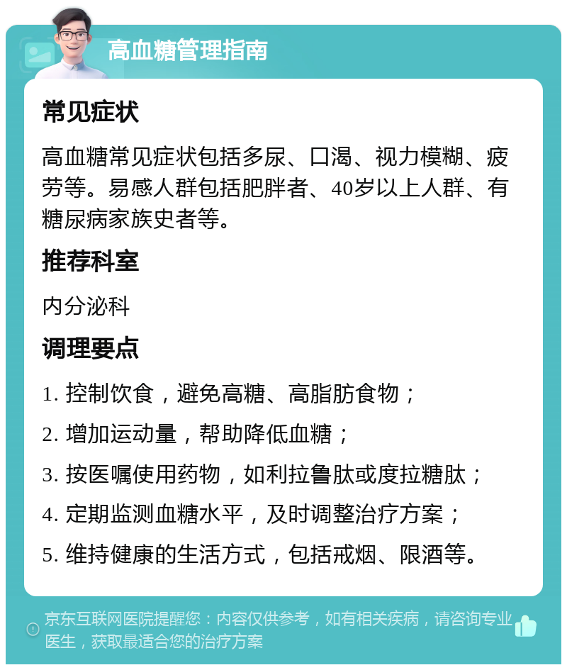 高血糖管理指南 常见症状 高血糖常见症状包括多尿、口渴、视力模糊、疲劳等。易感人群包括肥胖者、40岁以上人群、有糖尿病家族史者等。 推荐科室 内分泌科 调理要点 1. 控制饮食，避免高糖、高脂肪食物； 2. 增加运动量，帮助降低血糖； 3. 按医嘱使用药物，如利拉鲁肽或度拉糖肽； 4. 定期监测血糖水平，及时调整治疗方案； 5. 维持健康的生活方式，包括戒烟、限酒等。