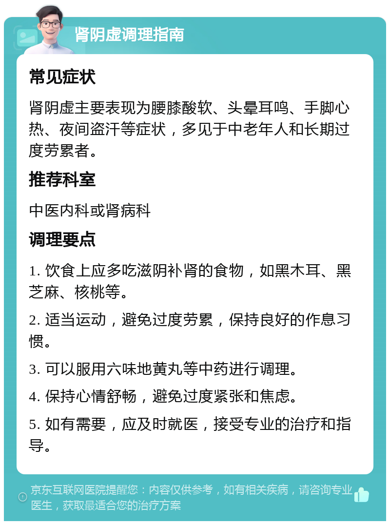 肾阴虚调理指南 常见症状 肾阴虚主要表现为腰膝酸软、头晕耳鸣、手脚心热、夜间盗汗等症状，多见于中老年人和长期过度劳累者。 推荐科室 中医内科或肾病科 调理要点 1. 饮食上应多吃滋阴补肾的食物，如黑木耳、黑芝麻、核桃等。 2. 适当运动，避免过度劳累，保持良好的作息习惯。 3. 可以服用六味地黄丸等中药进行调理。 4. 保持心情舒畅，避免过度紧张和焦虑。 5. 如有需要，应及时就医，接受专业的治疗和指导。