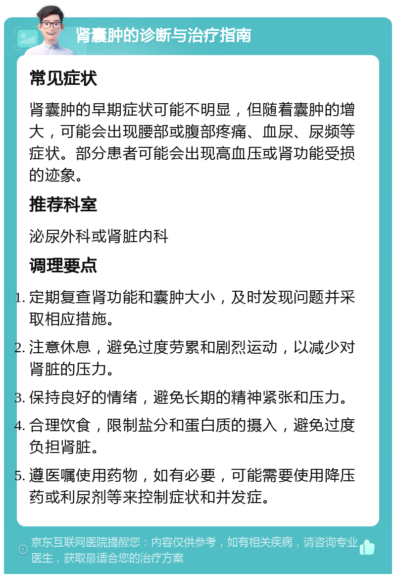 肾囊肿的诊断与治疗指南 常见症状 肾囊肿的早期症状可能不明显，但随着囊肿的增大，可能会出现腰部或腹部疼痛、血尿、尿频等症状。部分患者可能会出现高血压或肾功能受损的迹象。 推荐科室 泌尿外科或肾脏内科 调理要点 定期复查肾功能和囊肿大小，及时发现问题并采取相应措施。 注意休息，避免过度劳累和剧烈运动，以减少对肾脏的压力。 保持良好的情绪，避免长期的精神紧张和压力。 合理饮食，限制盐分和蛋白质的摄入，避免过度负担肾脏。 遵医嘱使用药物，如有必要，可能需要使用降压药或利尿剂等来控制症状和并发症。