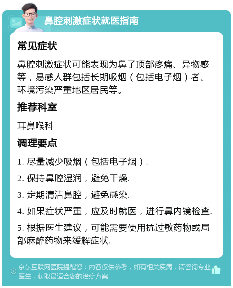 鼻腔刺激症状就医指南 常见症状 鼻腔刺激症状可能表现为鼻子顶部疼痛、异物感等，易感人群包括长期吸烟（包括电子烟）者、环境污染严重地区居民等。 推荐科室 耳鼻喉科 调理要点 1. 尽量减少吸烟（包括电子烟）. 2. 保持鼻腔湿润，避免干燥. 3. 定期清洁鼻腔，避免感染. 4. 如果症状严重，应及时就医，进行鼻内镜检查. 5. 根据医生建议，可能需要使用抗过敏药物或局部麻醉药物来缓解症状.