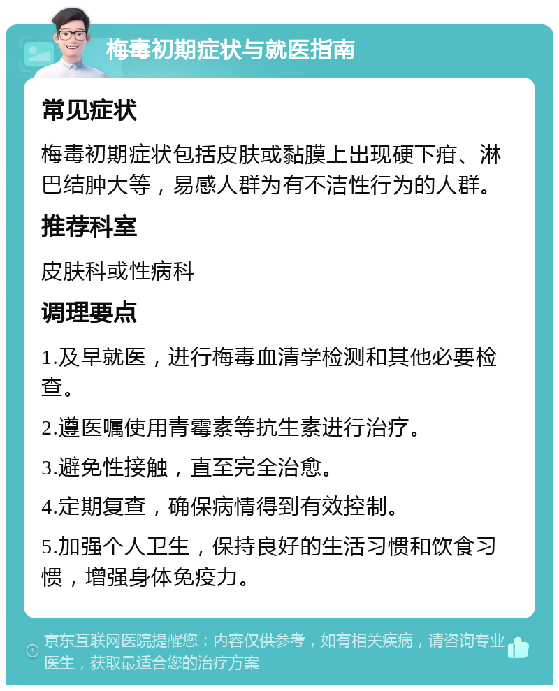 梅毒初期症状与就医指南 常见症状 梅毒初期症状包括皮肤或黏膜上出现硬下疳、淋巴结肿大等，易感人群为有不洁性行为的人群。 推荐科室 皮肤科或性病科 调理要点 1.及早就医，进行梅毒血清学检测和其他必要检查。 2.遵医嘱使用青霉素等抗生素进行治疗。 3.避免性接触，直至完全治愈。 4.定期复查，确保病情得到有效控制。 5.加强个人卫生，保持良好的生活习惯和饮食习惯，增强身体免疫力。