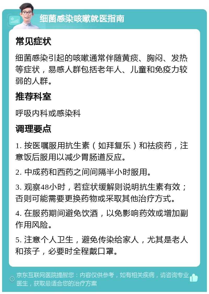 细菌感染咳嗽就医指南 常见症状 细菌感染引起的咳嗽通常伴随黄痰、胸闷、发热等症状，易感人群包括老年人、儿童和免疫力较弱的人群。 推荐科室 呼吸内科或感染科 调理要点 1. 按医嘱服用抗生素（如拜复乐）和祛痰药，注意饭后服用以减少胃肠道反应。 2. 中成药和西药之间间隔半小时服用。 3. 观察48小时，若症状缓解则说明抗生素有效；否则可能需要更换药物或采取其他治疗方式。 4. 在服药期间避免饮酒，以免影响药效或增加副作用风险。 5. 注意个人卫生，避免传染给家人，尤其是老人和孩子，必要时全程戴口罩。